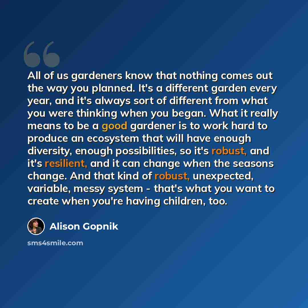 “All of us gardeners know that nothing comes out the way you planned. It's a different garden every year, and it's always sort of different from what you were thinking when you began. What it really means to be a good gardener is to work hard to produce an ecosystem that will have enough diversity…” quote by Alison Gopnik