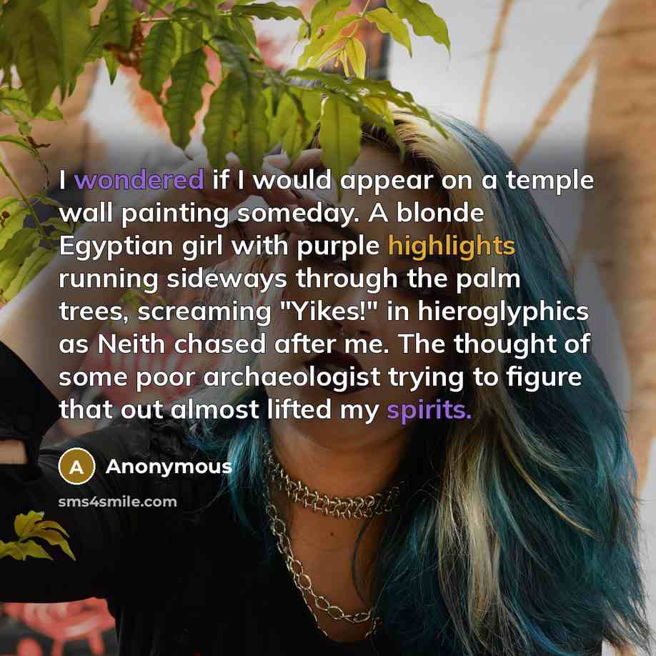 “I wondered if I would appear on a temple wall painting someday. A blonde Egyptian girl with purple highlights running sideways through the palm trees, screaming "Yikes!" in hieroglyphics as Neith chased after me. The thought of some poor archaeologist trying to figure that out almost lifted my…” quote by Anonymous