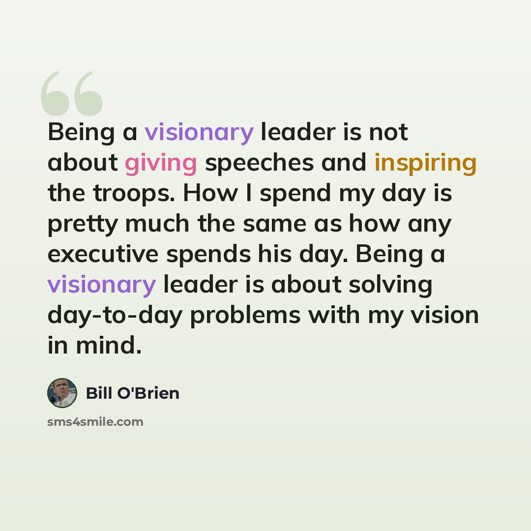“Being a visionary leader is not about giving speeches and inspiring the troops. How I spend my day is pretty much the same as how any executive spends his day. Being a visionary leader is about solving day-to-day problems with my vision in mind.” quote by Bill O'Brien