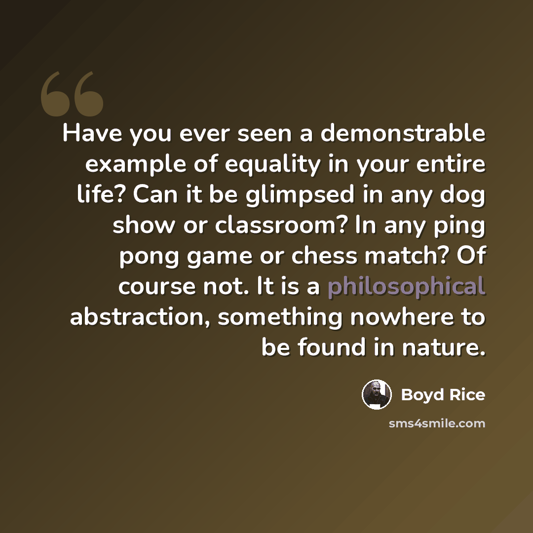 “Have you ever seen a demonstrable example of equality in your entire life? Can it be glimpsed in any dog show or classroom? In any ping pong game or chess match? Of course not. It is a philosophical abstraction, something nowhere to be found in nature.” quote by Boyd Rice