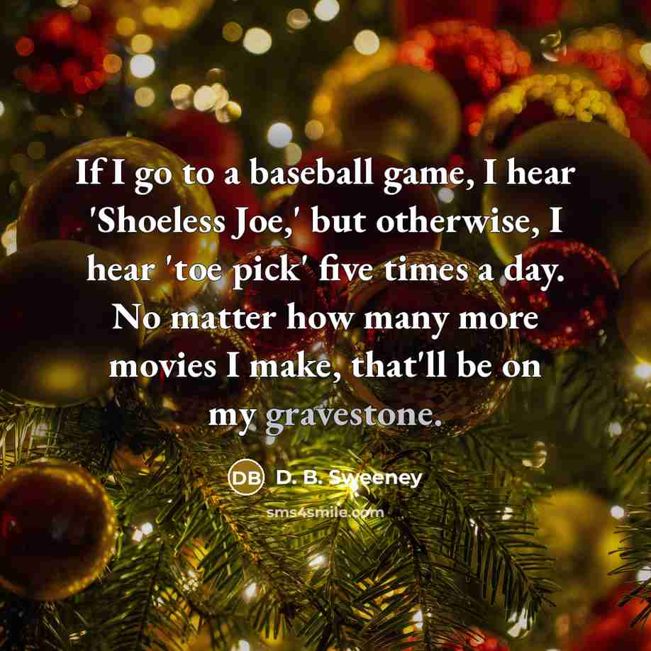 “If I go to a baseball game, I hear 'Shoeless Joe,' but otherwise, I hear 'toe pick' five times a day. No matter how many more movies I make, that'll be on my gravestone.” quote by D. B. Sweeney