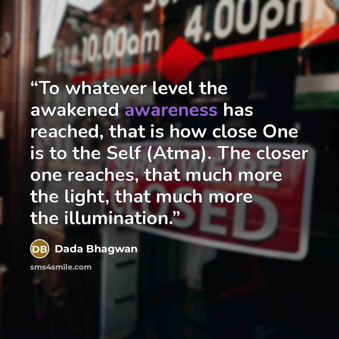“To whatever level the awakened awareness has reached, that is how close One is to the Self (Atma). The closer one reaches, that much more the light, that much more the illumination.” quote by Dada Bhagwan