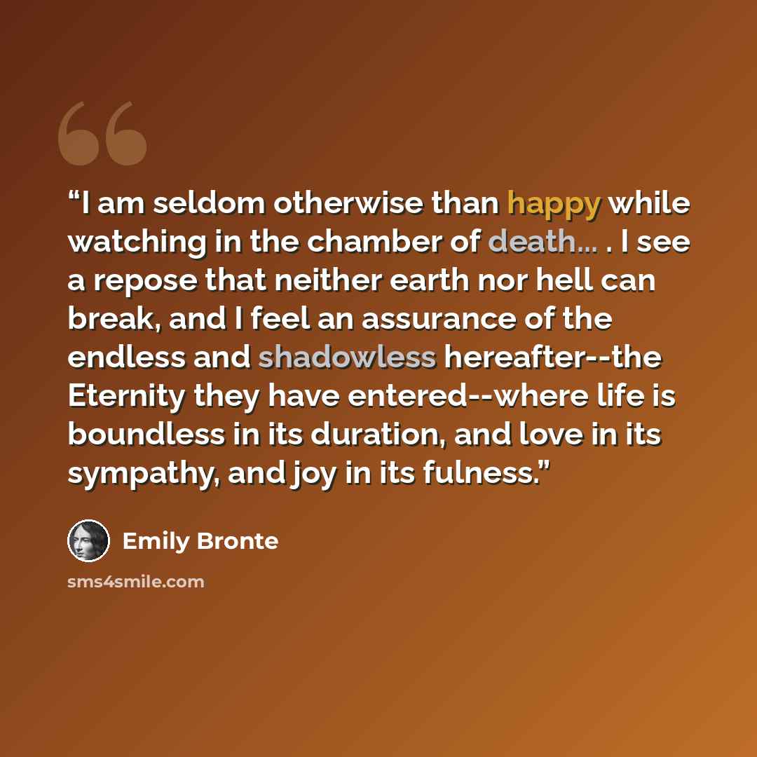 “I am seldom otherwise than happy while watching in the chamber of death... . I see a repose that neither earth nor hell can break, and I feel an assurance of the endless and shadowless hereafter--the Eternity they have entered--where life is boundless in its duration, and love in its sympathy, and…” quote by Emily Brontë