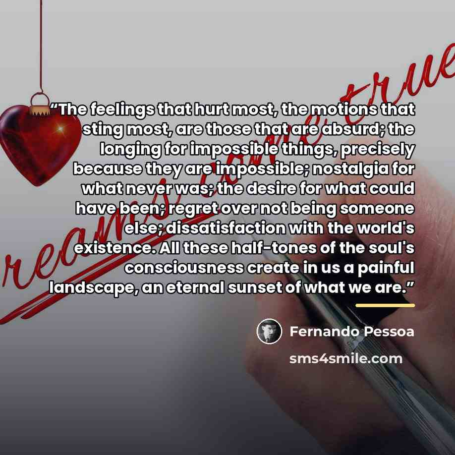 “The feelings that hurt most, the motions that sting most, are those that are absurd; the longing for impossible things, precisely because they are impossible; nostalgia for what never was; the desire for what could have been; regret over not being someone else; dissatisfaction with the world's…” quote by Fernando Pessoa