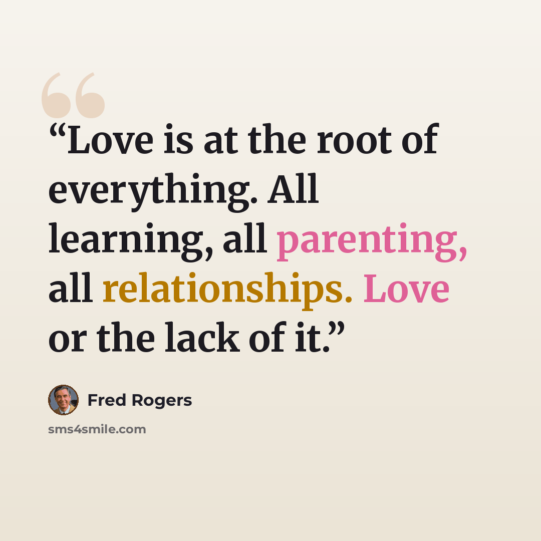 “Love is at the root of everything. All learning, all parenting, all relationships. Love or the lack of it.” quote by Fred Rogers