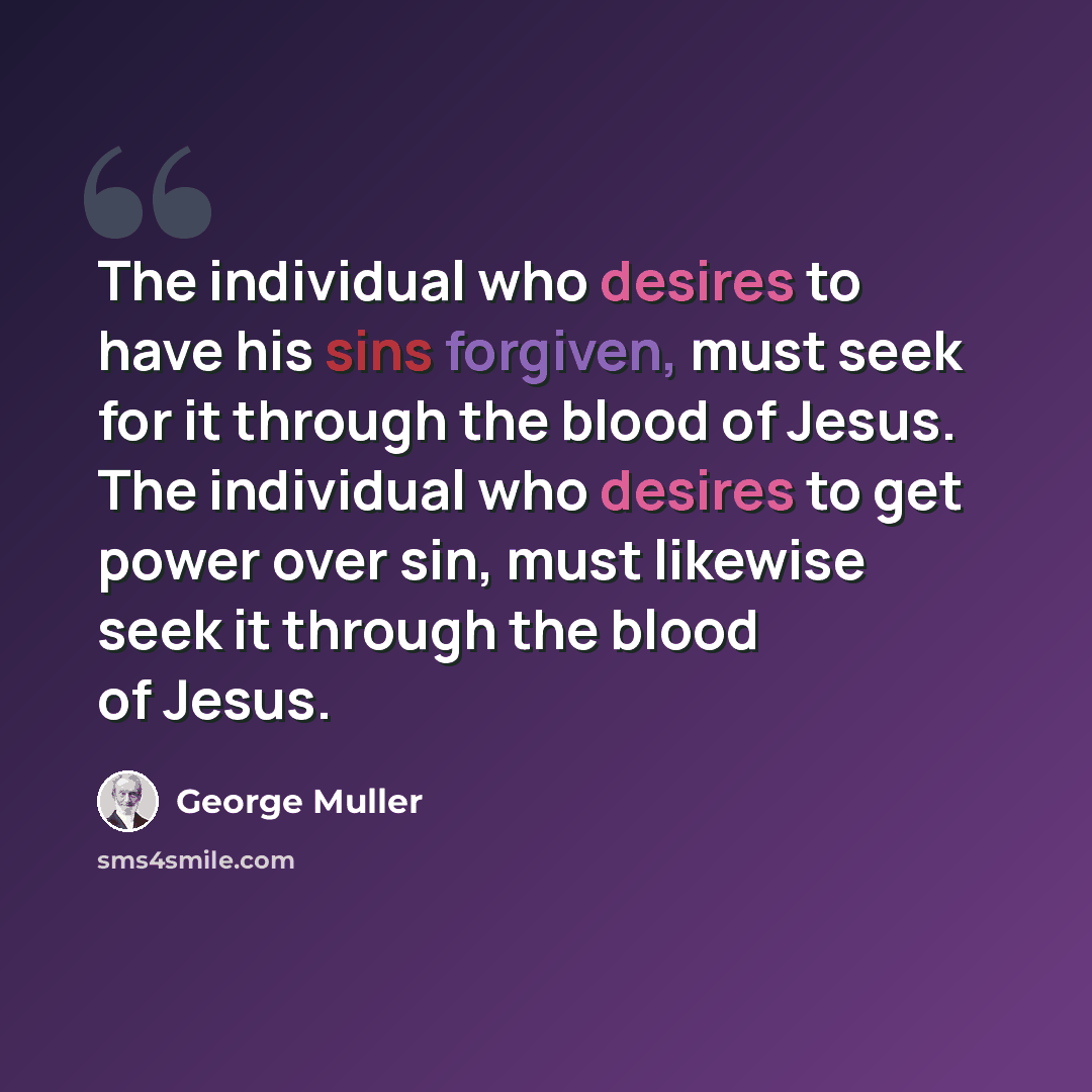 “The individual who desires to have his sins forgiven, must seek for it through the blood of Jesus. The individual who desires to get power over sin, must likewise seek it through the blood of Jesus.” quote by George Muller