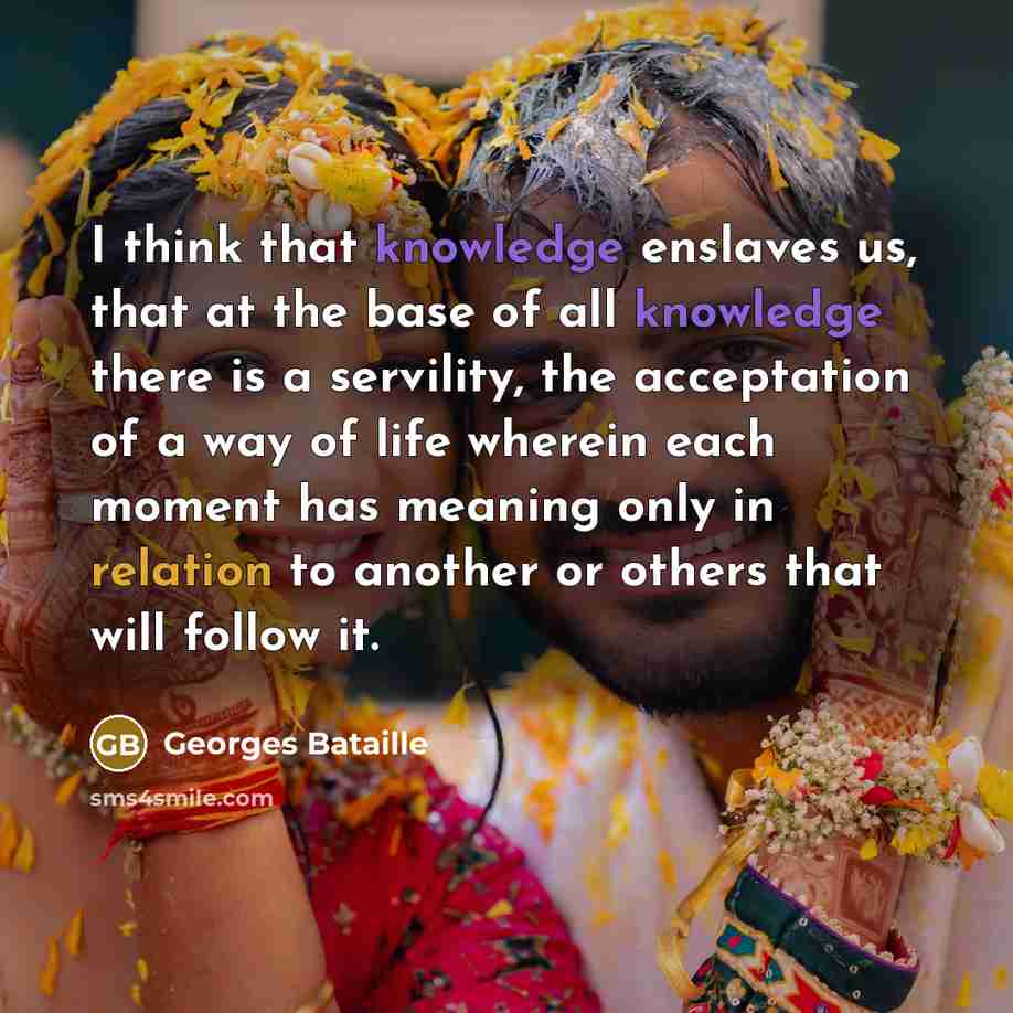 “I think that knowledge enslaves us, that at the base of all knowledge there is a servility, the acceptation of a way of life wherein each moment has meaning only in relation to another or others that will follow it.” quote by Georges Bataille