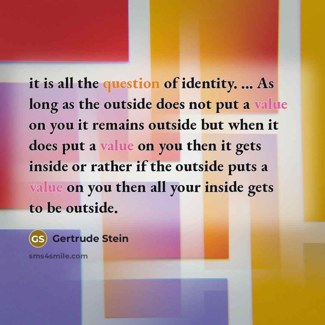 “it is all the question of identity. ... As long as the outside does not put a value on you it remains outside but when it does put a value on you then it gets inside or rather if the outside puts a value on you then all your inside gets to be outside.” quote by Gertrude Stein