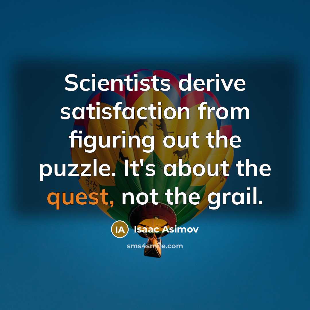 “Scientists derive satisfaction from figuring out the puzzle. It's about the quest, not the grail.” quote by Isaac Asimov