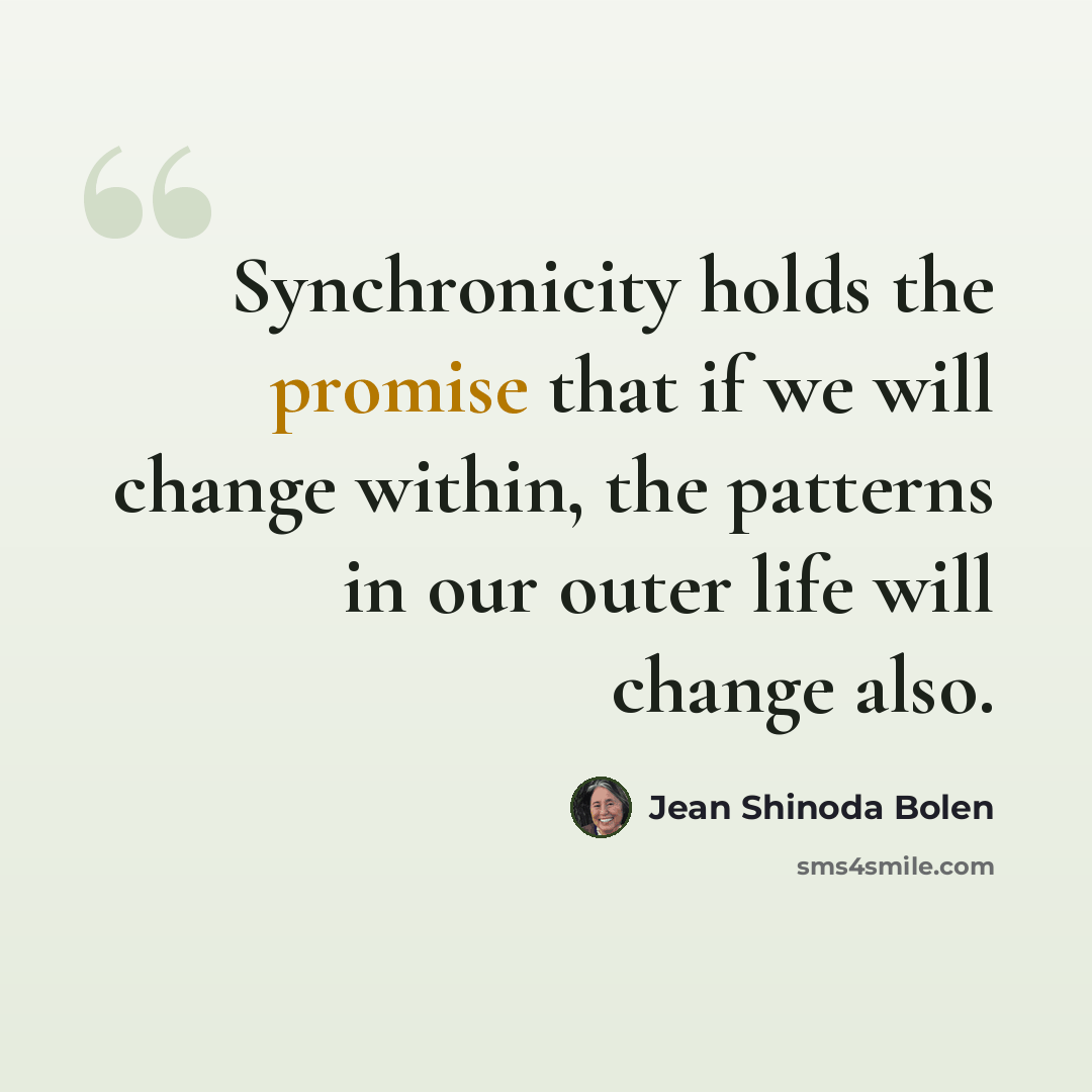 “Synchronicity holds the promise that if we will change within, the patterns in our outer life will change also.” quote by Jean Shinoda Bolen