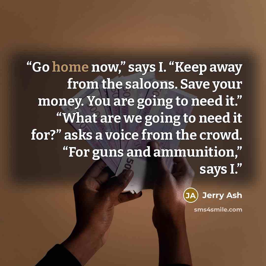 “Go home now,” says I. “Keep away from the saloons. Save your money. You are going to need it.” “What are we going to need it for?” asks a voice from the crowd. “For guns and ammunition,” says I.” quote by Jerry Ash