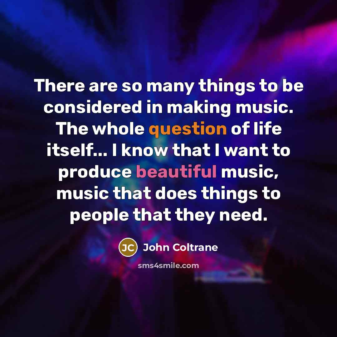 “There are so many things to be considered in making music. The whole question of life itself... I know that I want to produce beautiful music, music that does things to people that they need.” quote by John Coltrane