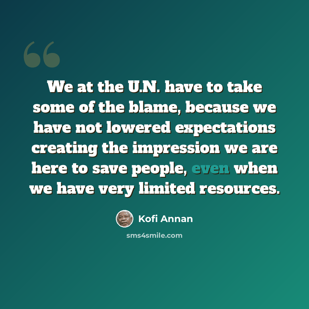 “We at the U.N. have to take some of the blame, because we have not lowered expectations creating the impression we are here to save people, even when we have very limited resources.” quote by Kofi Annan