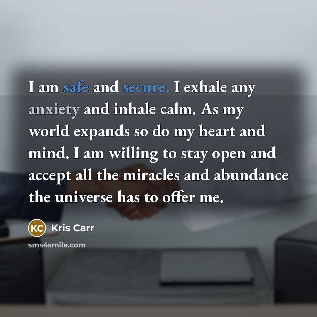 “I am safe and secure. I exhale any anxiety and inhale calm. As my world expands so do my heart and mind. I am willing to stay open and accept all the miracles and abundance the universe has to offer me.” quote by Kris Carr
