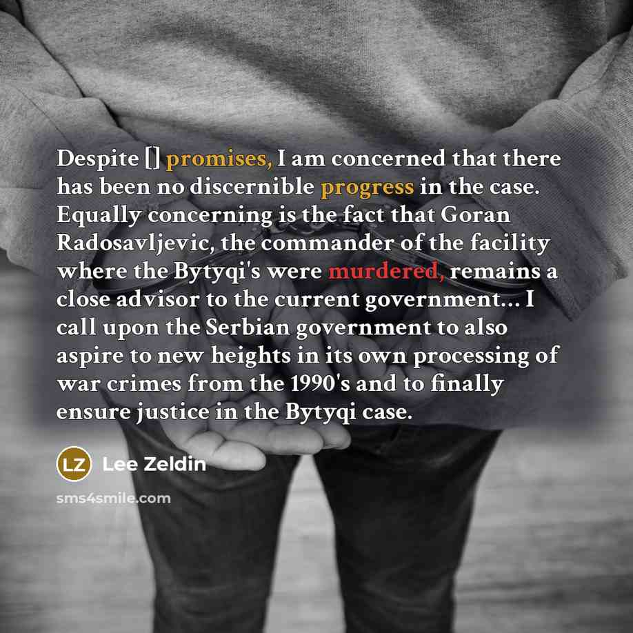 “Despite [] promises, I am concerned that there has been no discernible progress in the case. Equally concerning is the fact that Goran Radosavljevic, the commander of the facility where the Bytyqi's were murdered, remains a close advisor to the current government… I call upon the Serbian…” quote by Lee Zeldin