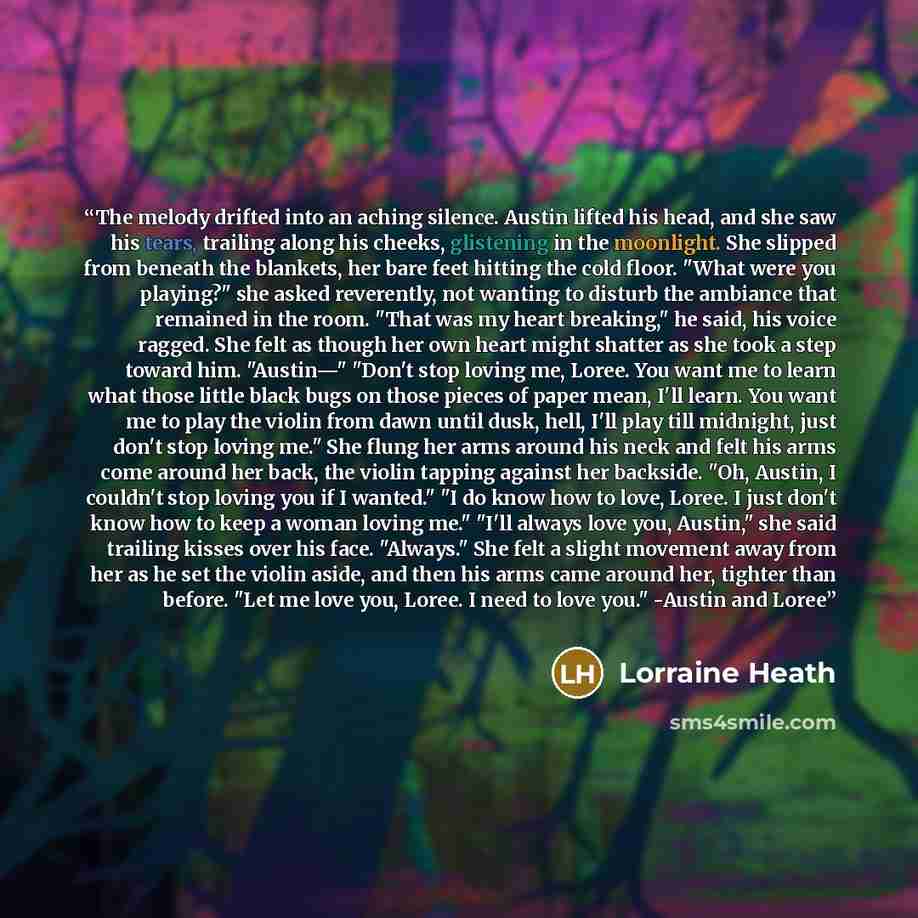 “The melody drifted into an aching silence. Austin lifted his head, and she saw his tears, trailing along his cheeks, glistening in the moonlight. She slipped from beneath the blankets, her bare feet hitting the cold floor. "What were you playing?" she asked reverently, not wanting to disturb the…” quote by Lorraine Heath