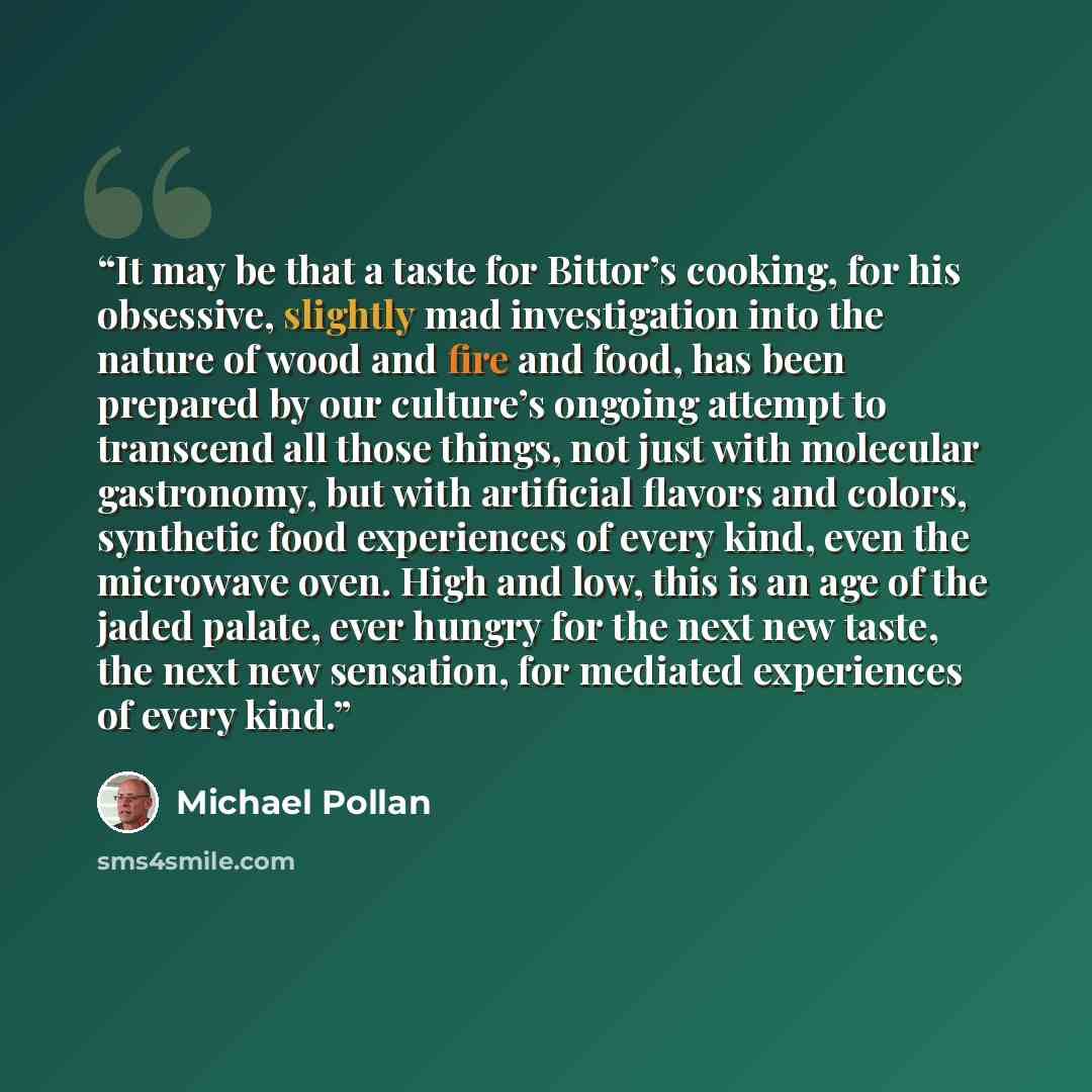 “It may be that a taste for Bittor’s cooking, for his obsessive, slightly mad investigation into the nature of wood and fire and food, has been prepared by our culture’s ongoing attempt to transcend all those things, not just with molecular gastronomy, but with artificial flavors and colors…” quote by Michael Pollan
