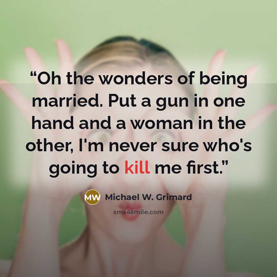 “Oh the wonders of being married. Put a gun in one hand and a woman in the other, I'm never sure who's going to kill me first.” quote by Michael W. Grimard