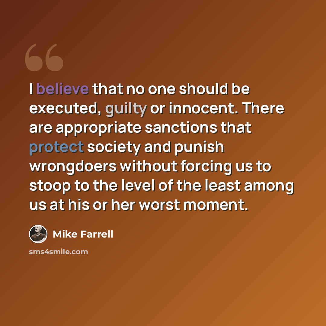 “I believe that no one should be executed, guilty or innocent. There are appropriate sanctions that protect society and punish wrongdoers without forcing us to stoop to the level of the least among us at his or her worst moment.” quote by Mike Farrell
