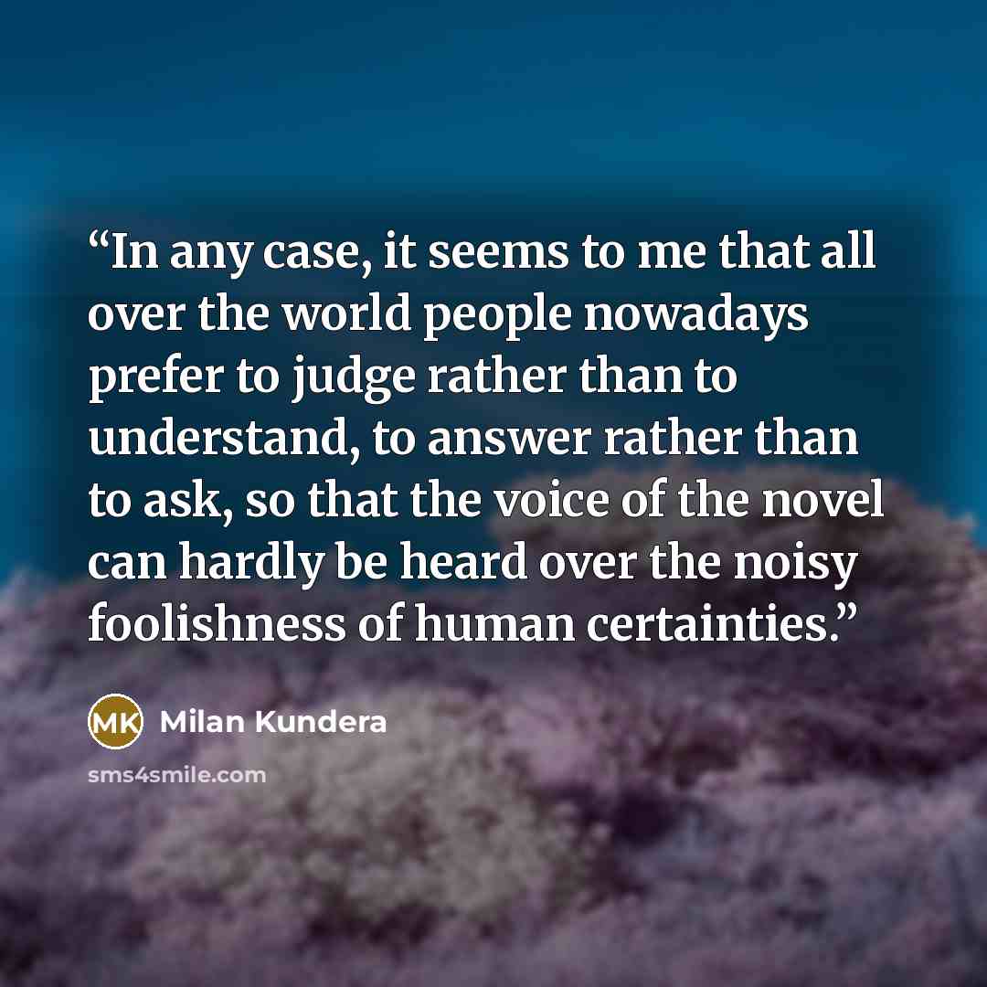 “In any case, it seems to me that all over the world people nowadays prefer to judge rather than to understand, to answer rather than to ask, so that the voice of the novel can hardly be heard over the noisy foolishness of human certainties.” quote by Milan Kundera