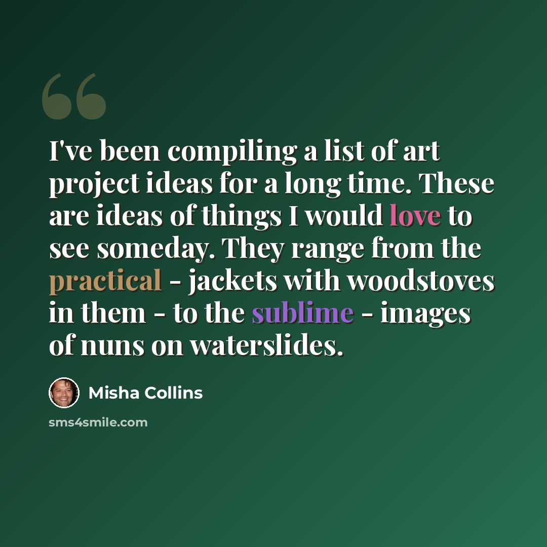 “I've been compiling a list of art project ideas for a long time. These are ideas of things I would love to see someday. They range from the practical - jackets with woodstoves in them - to the sublime - images of nuns on waterslides.” quote by Misha Collins