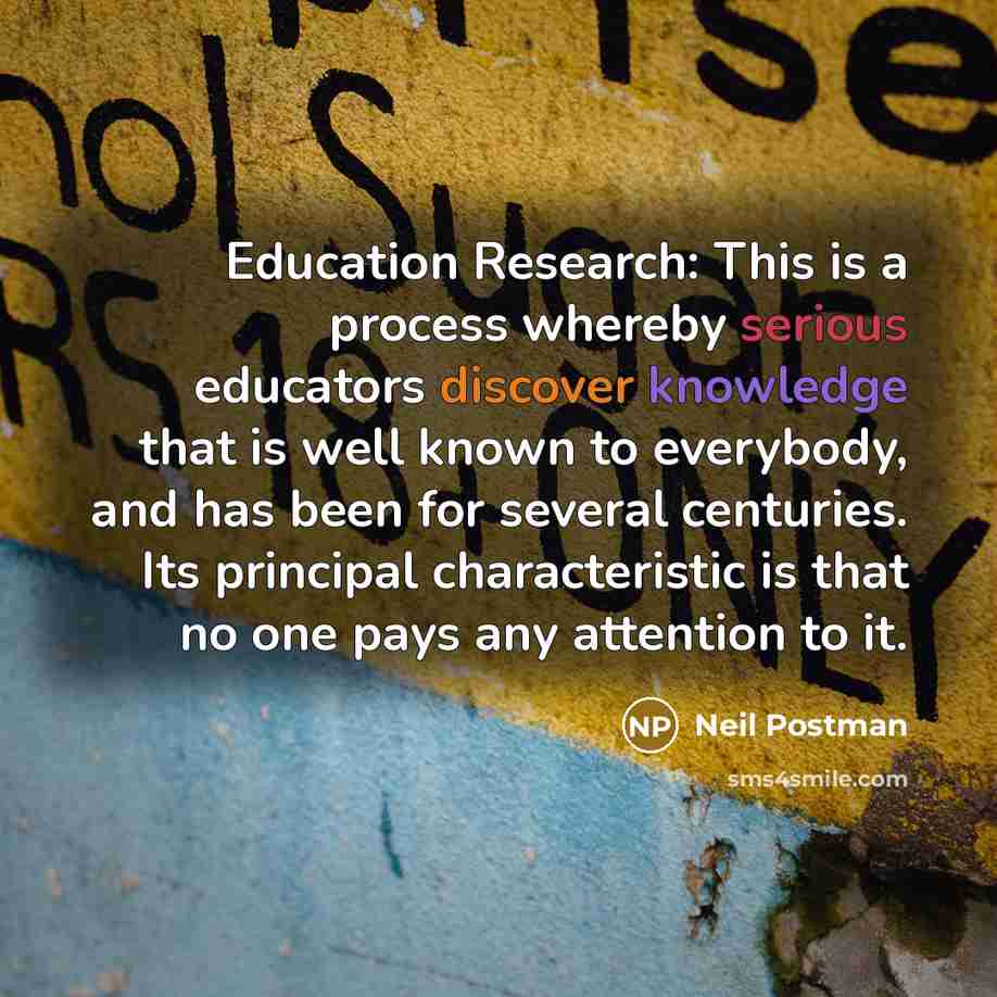 “Education Research: This is a process whereby serious educators discover knowledge that is well known to everybody, and has been for several centuries. Its principal characteristic is that no one pays any attention to it.” quote by Neil Postman
