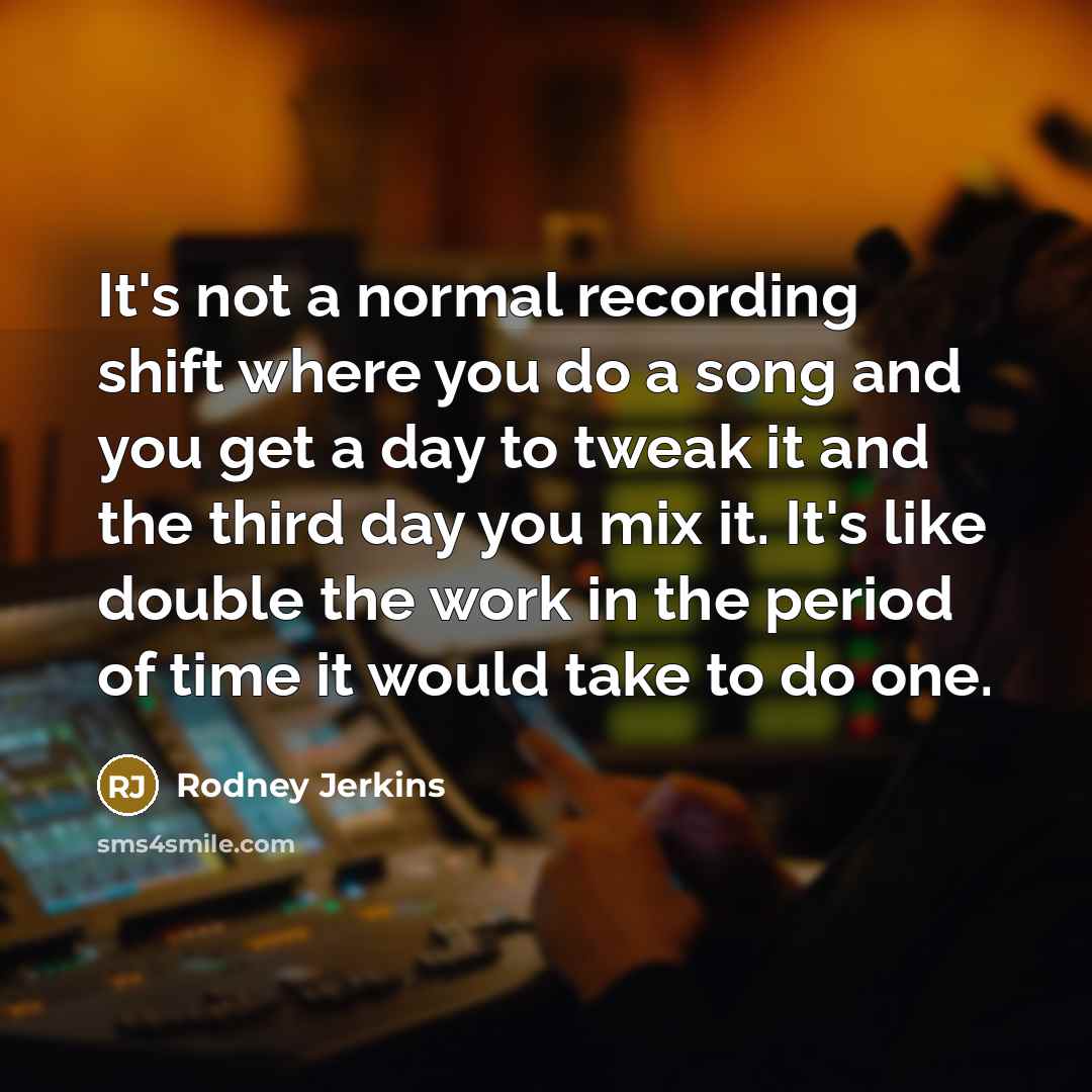 “It's not a normal recording shift where you do a song and you get a day to tweak it and the third day you mix it. It's like double the work in the period of time it would take to do one.” quote by Rodney Jerkins