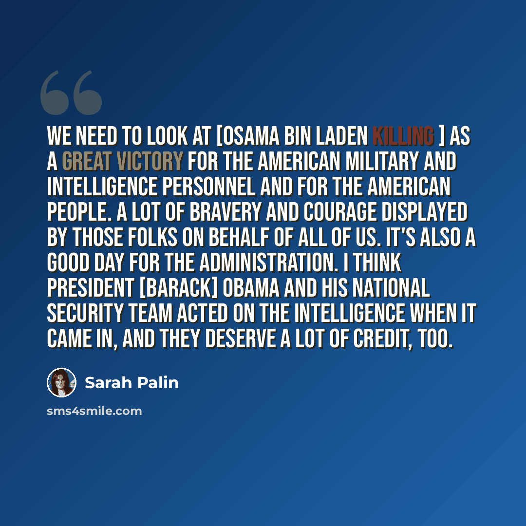 “We need to look at [Osama bin Laden killing ] as a great victory for the American military and intelligence personnel and for the American people. A lot of bravery and courage displayed by those folks on behalf of all of us. It's also a good day for the administration. I think President [Barack]…” quote by Sarah Palin