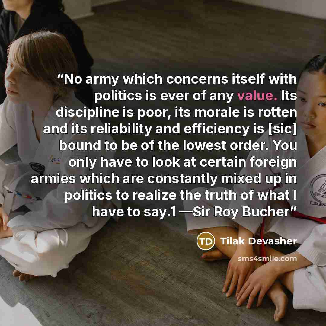 “No army which concerns itself with politics is ever of any value. Its discipline is poor, its morale is rotten and its reliability and efficiency is [sic] bound to be of the lowest order. You only have to look at certain foreign armies which are constantly mixed up in politics to realize the truth…” quote by Tilak Devasher