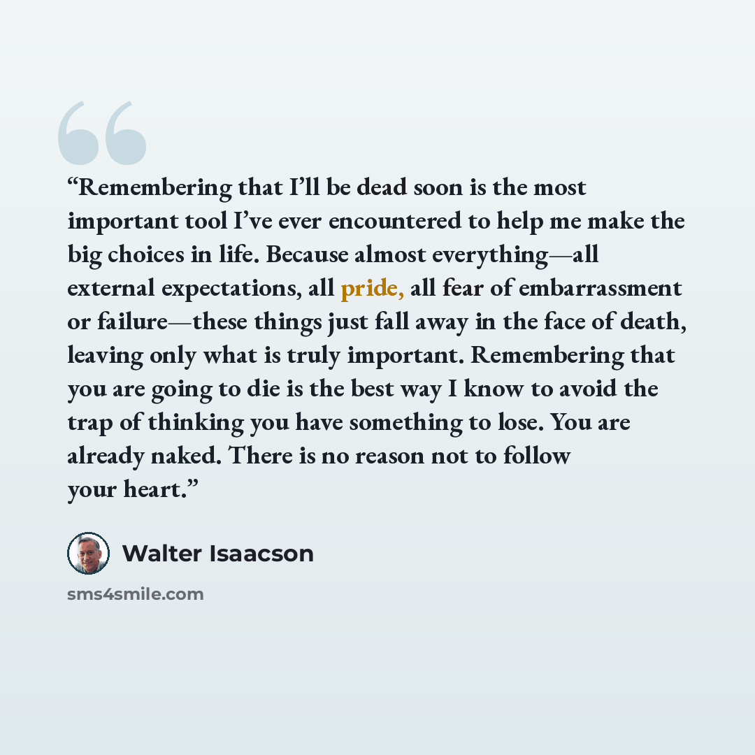 “Remembering that I’ll be dead soon is the most important tool I’ve ever encountered to help me make the big choices in life. Because almost everything—all external expectations, all pride, all fear of embarrassment or failure—these things just fall away in the face of death, leaving only what is…” quote by Walter Isaacson