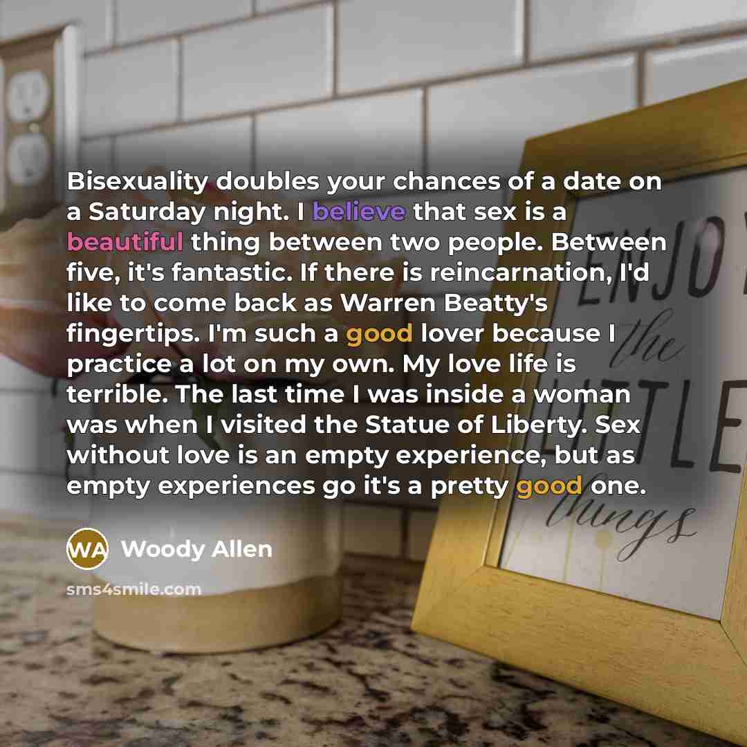 “Bisexuality doubles your chances of a date on a Saturday night. I believe that sex is a beautiful thing between two people. Between five, it's fantastic. If there is reincarnation, I'd like to come back as Warren Beatty's fingertips. I'm such a good lover because I practice a lot on my own. My…” quote by Woody Allen