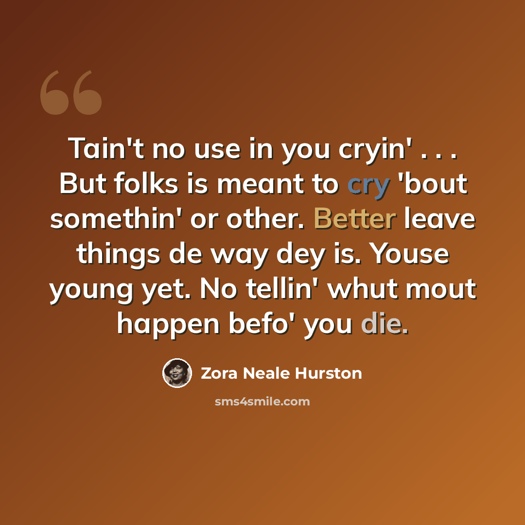 “Tain't no use in you cryin' . . . But folks is meant to cry 'bout somethin' or other. Better leave things de way dey is. Youse young yet. No tellin' whut mout happen befo' you die.” quote by Zora Neale Hurston