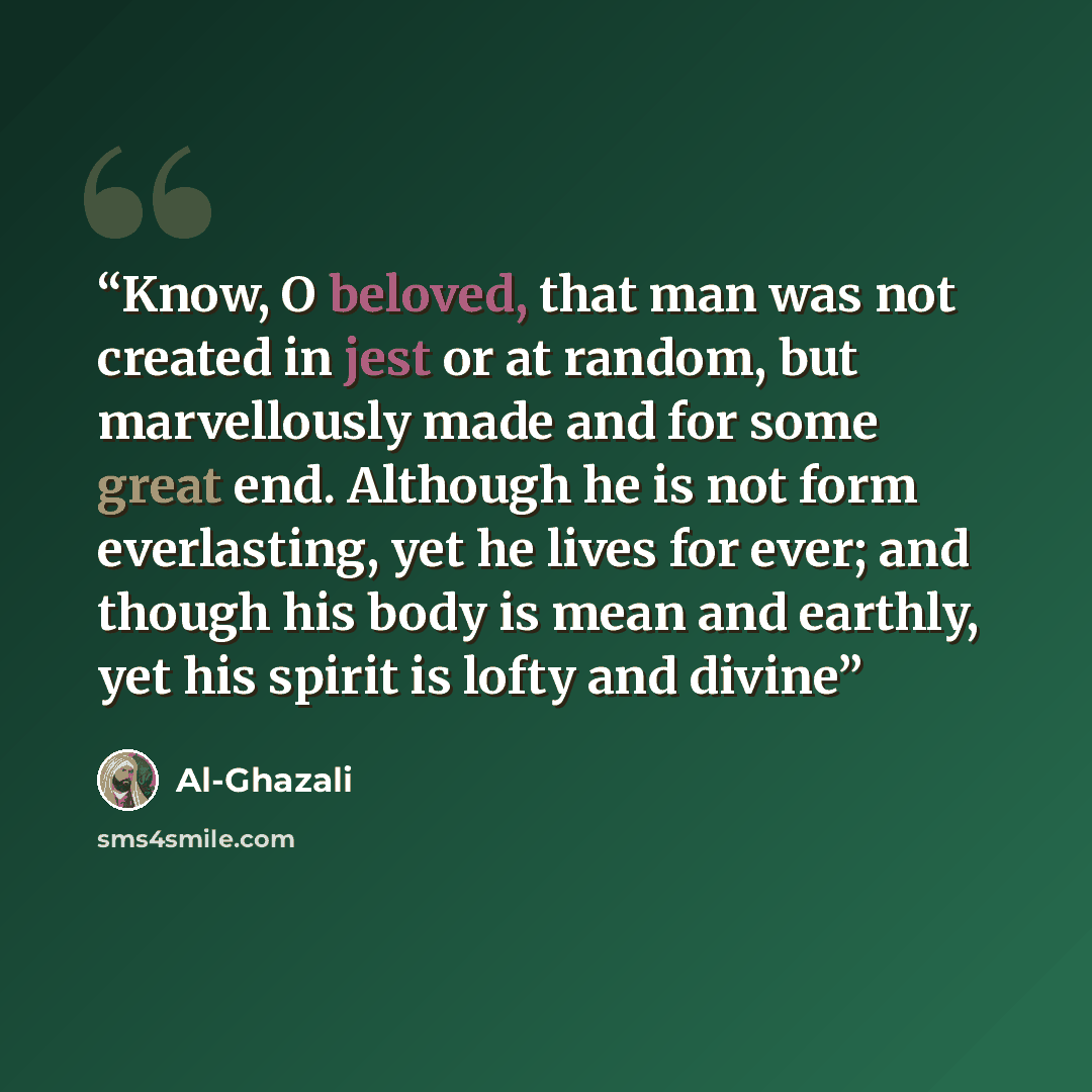 “Know, O beloved, that man was not created in jest or at random, but marvellously made and for some great end. Although he is not form everlasting, yet he lives for ever; and though his body is mean and earthly, yet his spirit is lofty and divine” quote by Al-Ghazali