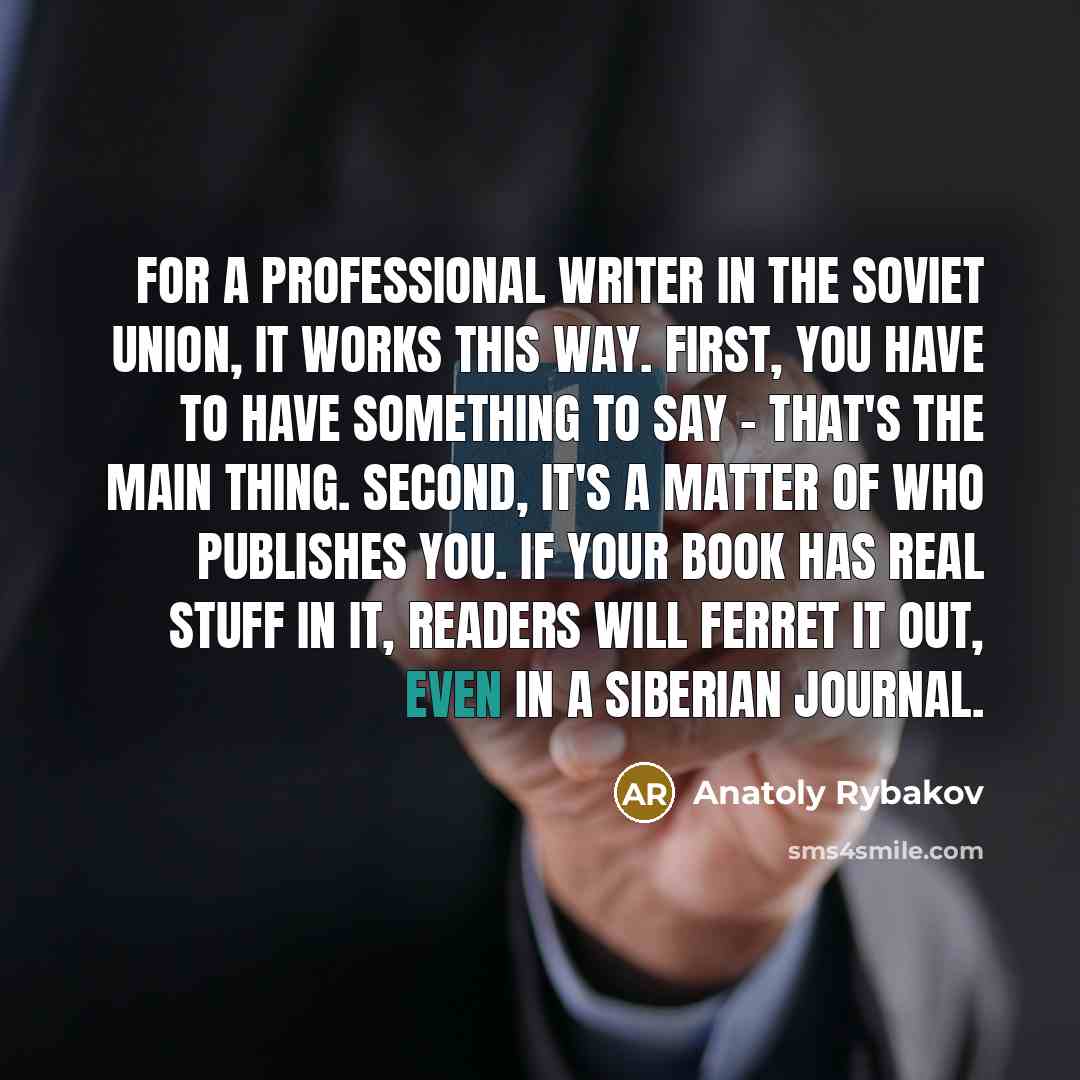 “For a professional writer in the Soviet Union, it works this way. First, you have to have something to say - that's the main thing. Second, it's a matter of who publishes you. If your book has real stuff in it, readers will ferret it out, even in a Siberian journal.” quote by Anatoly Rybakov