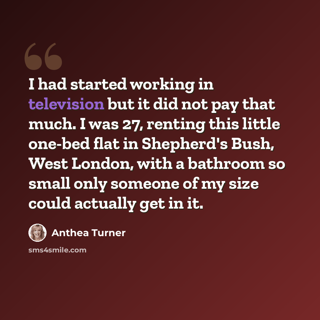 “I had started working in television but it did not pay that much. I was 27, renting this little one-bed flat in Shepherd's Bush, West London, with a bathroom so small only someone of my size could actually get in it.” quote by Anthea Turner