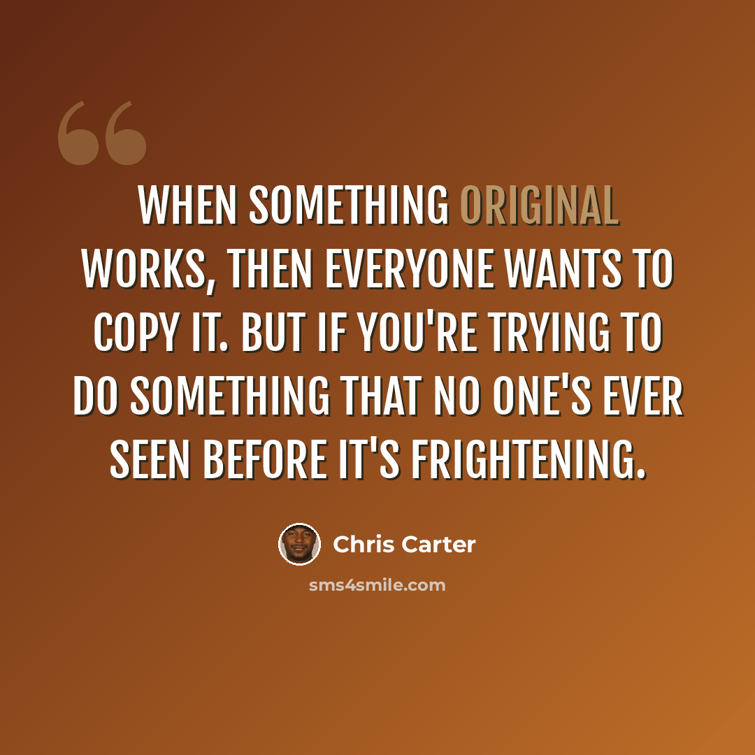 “When something original works, then everyone wants to copy it. But if you're trying to do something that no one's ever seen before it's frightening.” quote by Chris Carter
