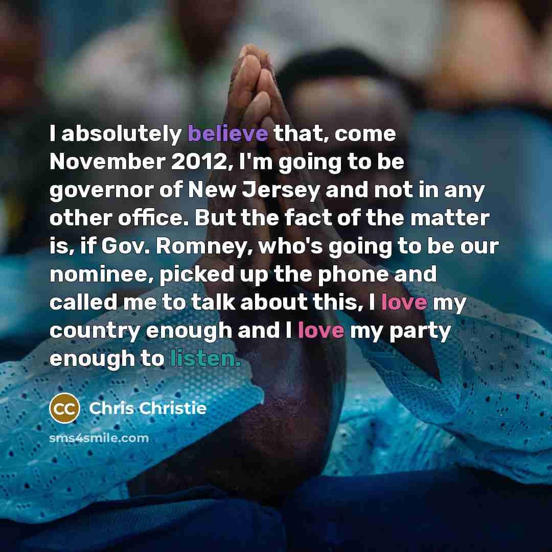 “I absolutely believe that, come November 2012, I'm going to be governor of New Jersey and not in any other office. But the fact of the matter is, if Gov. Romney, who's going to be our nominee, picked up the phone and called me to talk about this, I love my country enough and I love my party enough…” quote by Chris Christie