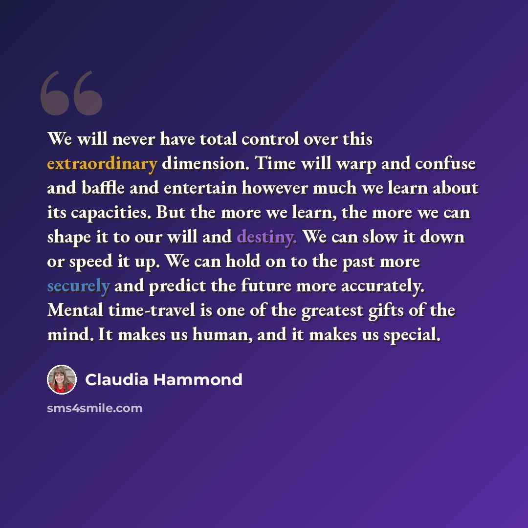 “We will never have total control over this extraordinary dimension. Time will warp and confuse and baffle and entertain however much we learn about its capacities. But the more we learn, the more we can shape it to our will and destiny. We can slow it down or speed it up. We can hold on to the…” quote by Claudia Hammond
