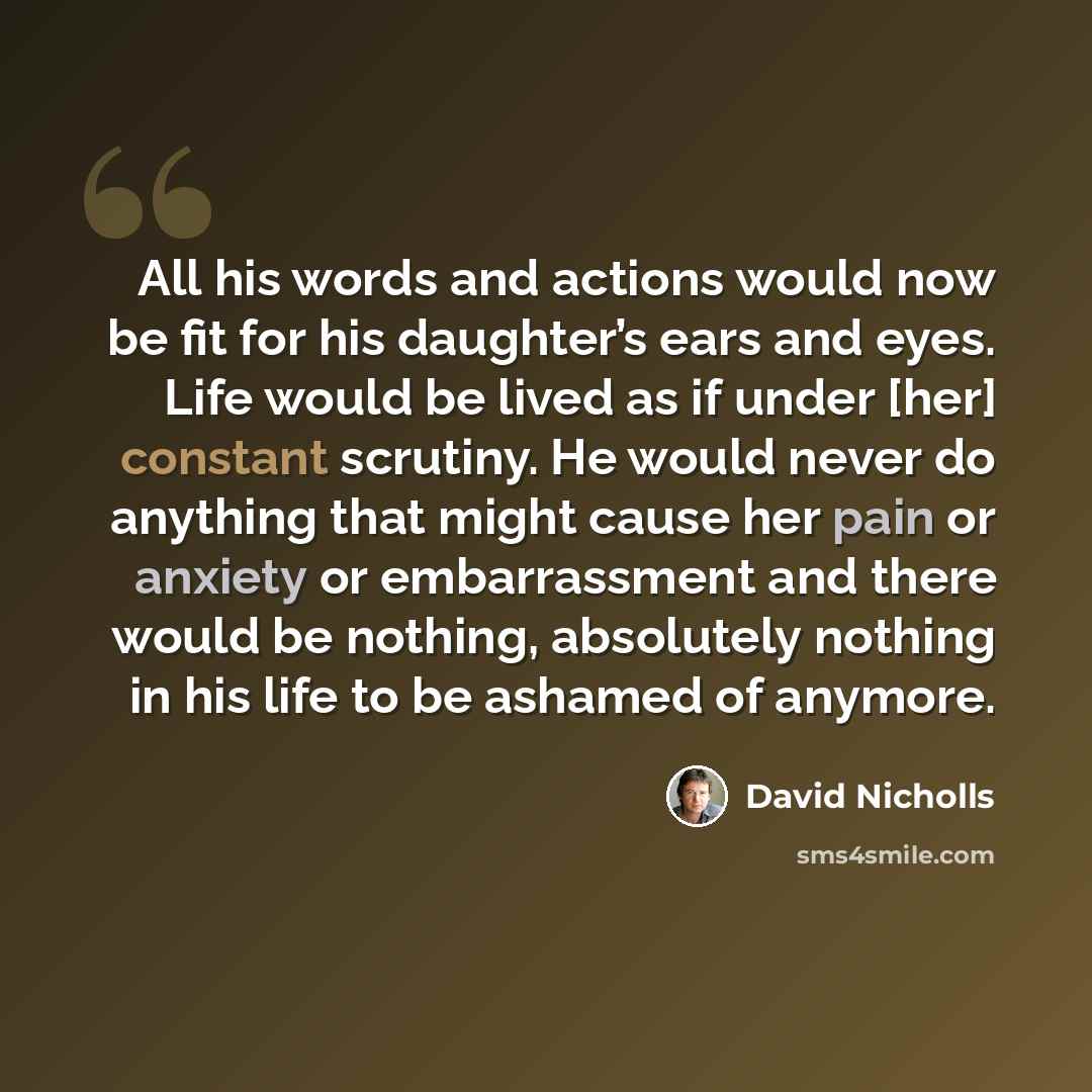 “All his words and actions would now be fit for his daughter’s ears and eyes. Life would be lived as if under [her] constant scrutiny. He would never do anything that might cause her pain or anxiety or embarrassment and there would be nothing, absolutely nothing in his life to be ashamed of anymore.” quote by David Nicholls