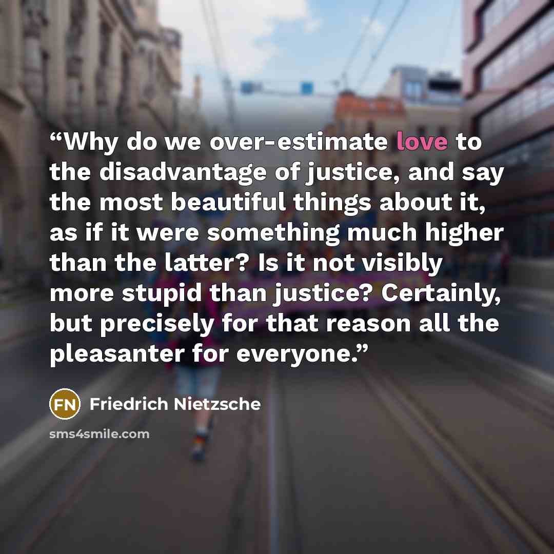 “Why do we over-estimate love to the disadvantage of justice, and say the most beautiful things about it, as if it were something much higher than the latter? Is it not visibly more stupid than justice? Certainly, but precisely for that reason all the pleasanter for everyone.” quote by Friedrich Nietzsche