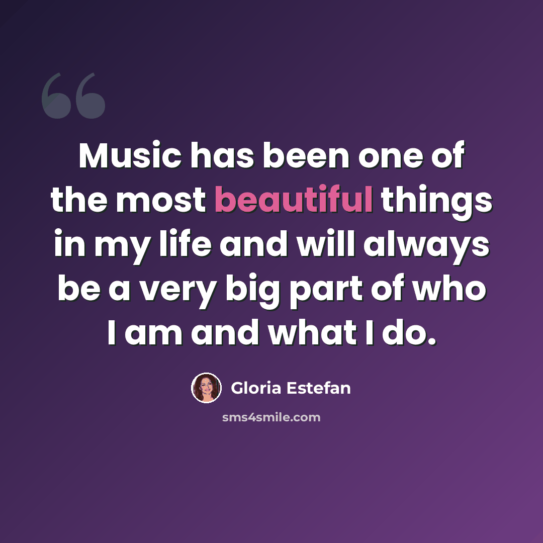 “Music has been one of the most beautiful things in my life and will always be a very big part of who I am and what I do.” quote by Gloria Estefan