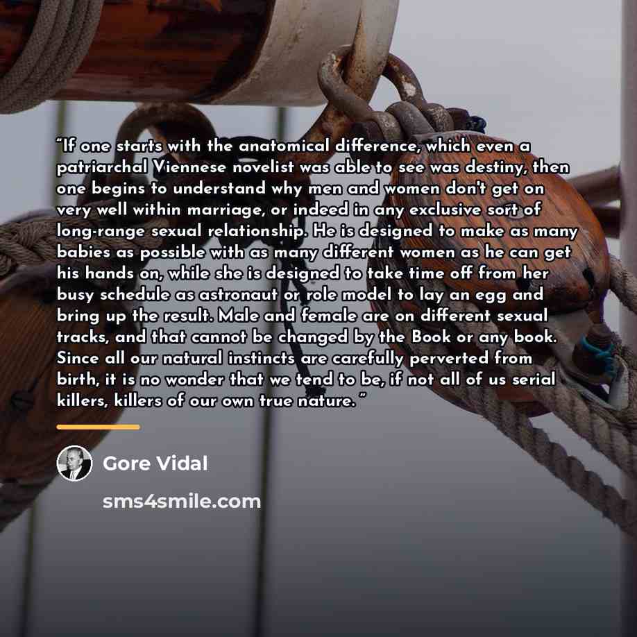 “If one starts with the anatomical difference, which even a patriarchal Viennese novelist was able to see was destiny, then one begins to understand why men and women don't get on very well within marriage, or indeed in any exclusive sort of long-range sexual relationship. He is designed to make as…” quote by Gore Vidal