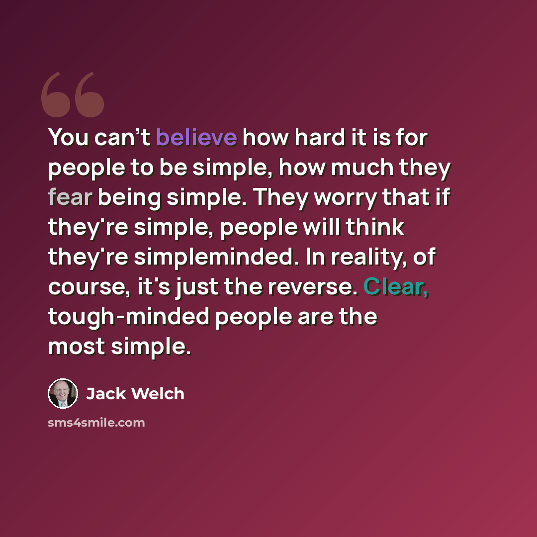 “You can't believe how hard it is for people to be simple, how much they fear being simple. They worry that if they're simple, people will think they're simpleminded. In reality, of course, it's just the reverse. Clear, tough-minded people are the most simple.” quote by Jack Welch
