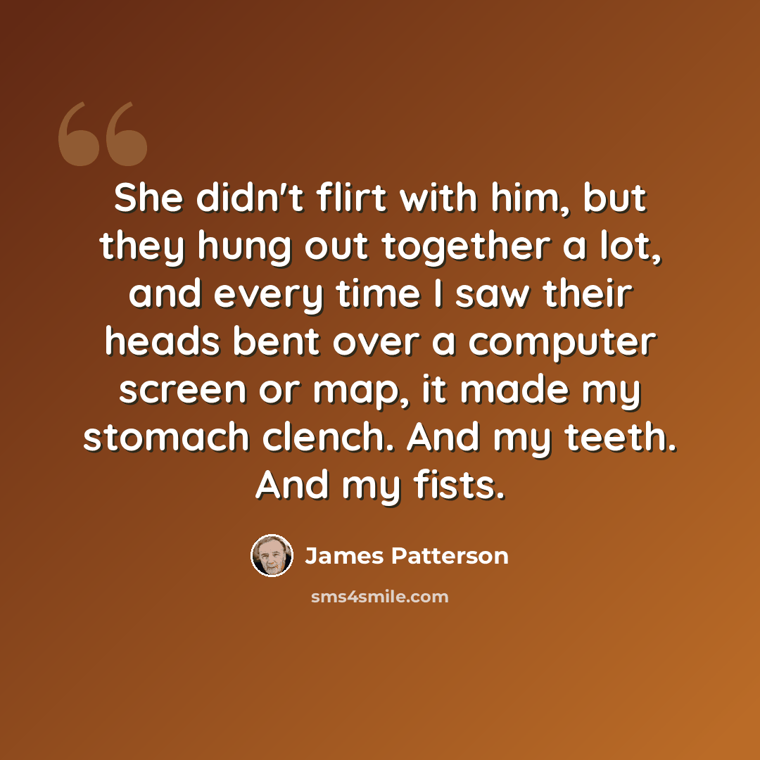 “She didn't flirt with him, but they hung out together a lot, and every time I saw their heads bent over a computer screen or map, it made my stomach clench. And my teeth. And my fists.” quote by James Patterson