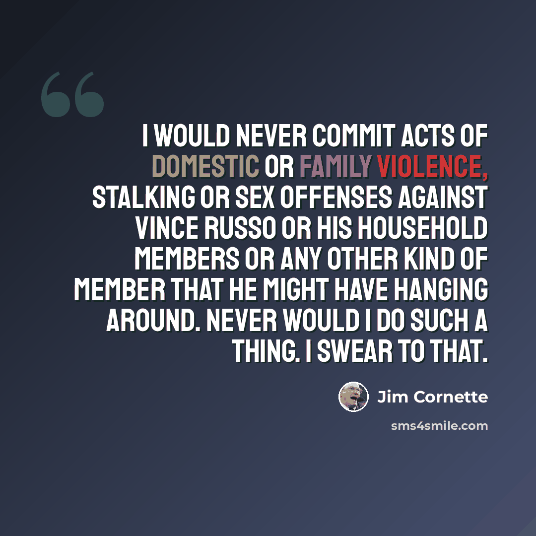 “I would never commit acts of domestic or family violence, stalking or sex offenses against Vince Russo or his household members or any other kind of member that he might have hanging around. Never would I do such a thing. I swear to that.” quote by Jim Cornette