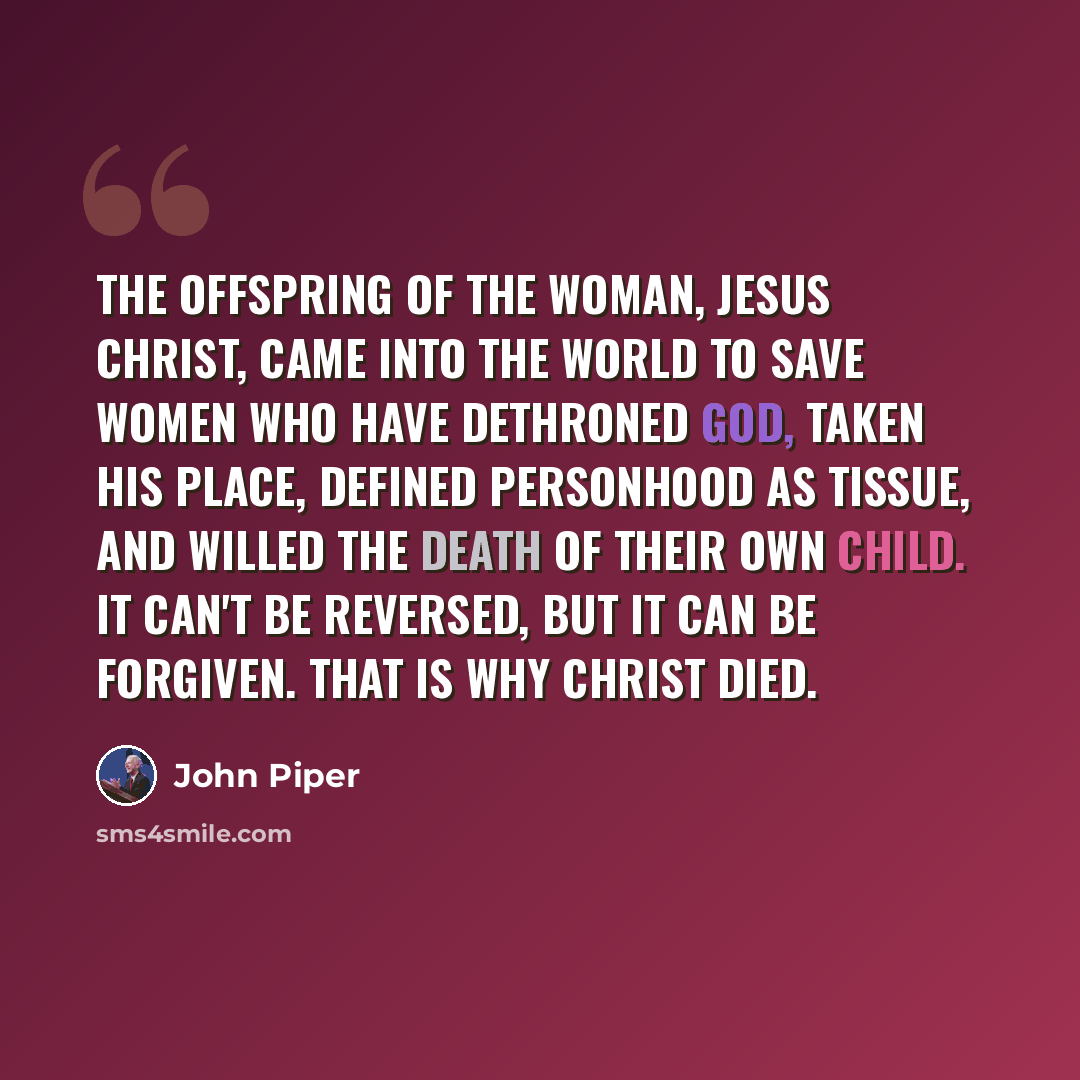 “The offspring of the woman, Jesus Christ, came into the world to save women who have dethroned God, taken His place, defined personhood as tissue, and willed the death of their own child. It can't be reversed, but it can be forgiven. That is why Christ died.” quote by John Piper