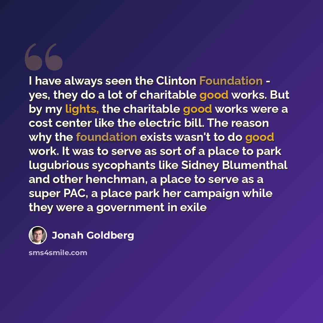 “I have always seen the Clinton Foundation - yes, they do a lot of charitable good works. But by my lights, the charitable good works were a cost center like the electric bill. The reason why the foundation exists wasn't to do good work. It was to serve as sort of a place to park lugubrious…” quote by Jonah Goldberg