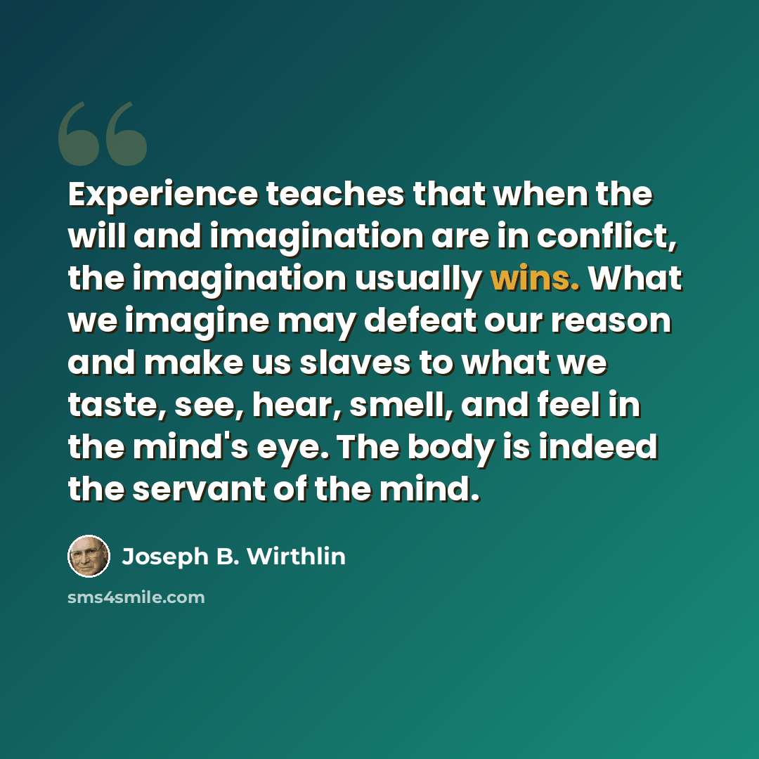 “Experience teaches that when the will and imagination are in conflict, the imagination usually wins. What we imagine may defeat our reason and make us slaves to what we taste, see, hear, smell, and feel in the mind's eye. The body is indeed the servant of the mind.” quote by Joseph B. Wirthlin