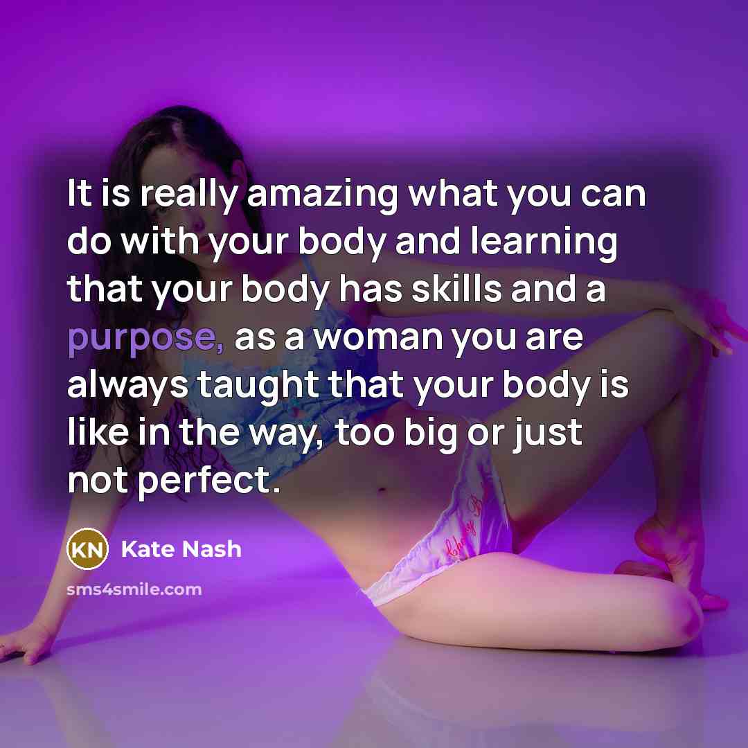 “It is really amazing what you can do with your body and learning that your body has skills and a purpose, as a woman you are always taught that your body is like in the way, too big or just not perfect.” quote by Kate Nash