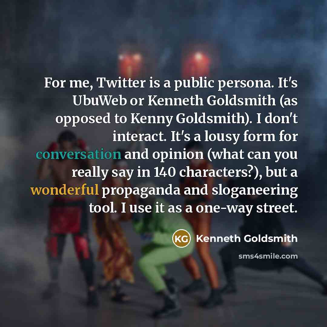 “For me, Twitter is a public persona. It's UbuWeb or Kenneth Goldsmith (as opposed to Kenny Goldsmith). I don't interact. It's a lousy form for conversation and opinion (what can you really say in 140 characters?), but a wonderful propaganda and sloganeering tool. I use it as a one-way street.” quote by Kenneth Goldsmith